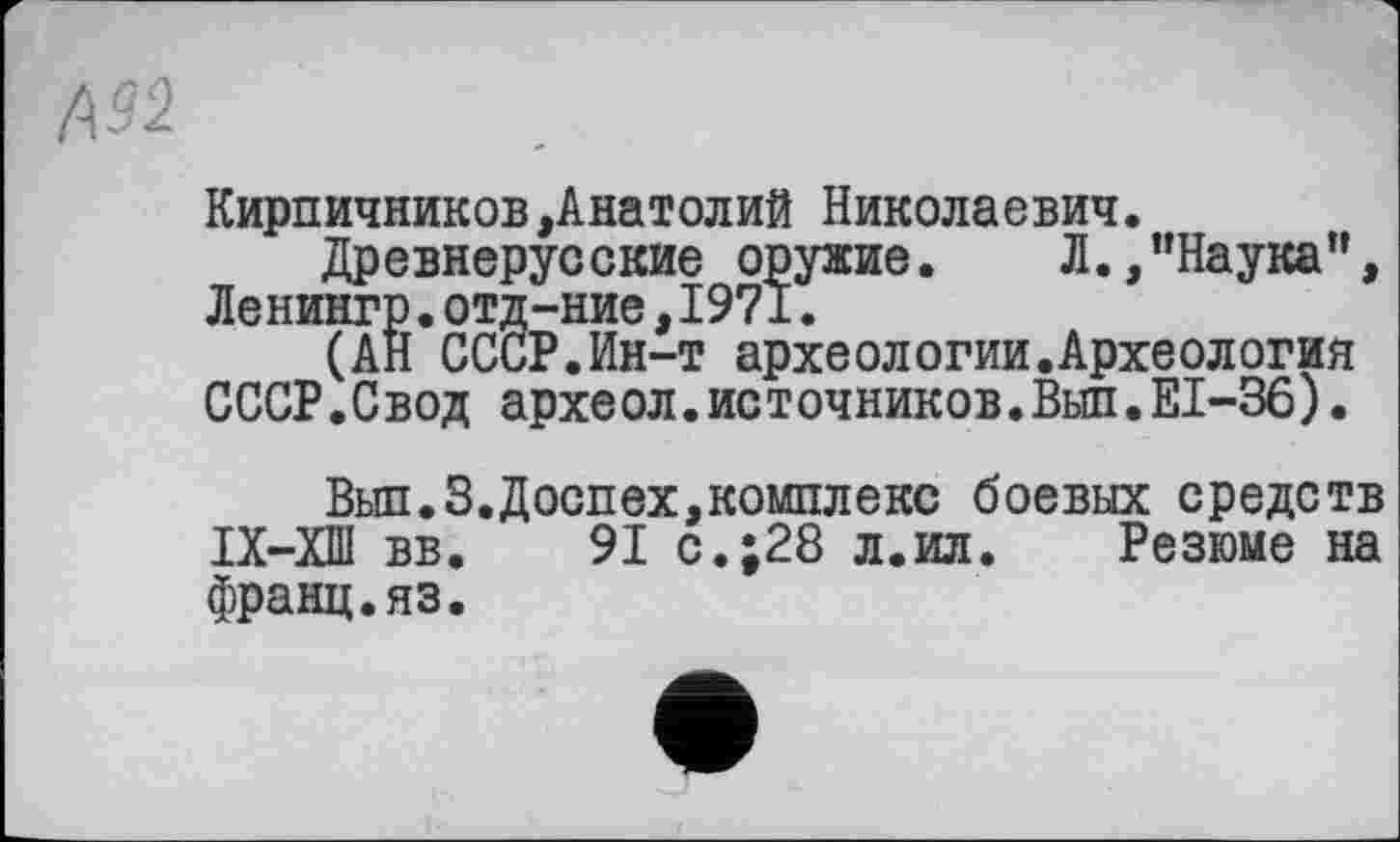 ﻿А92	.	I
Кирпичников,Анатолий Николаевич.
Древнерусские оружие. Л.,"Наука”, Ленингр.отд-ние,1971.
(АН СССР.Ин-т археологии.Археология СССР.Свод археол.источников.Вьш.ЕІ-36).
Вып.З.Доспех,комплекс боевых средств IX—ХШ вв.	91 с.;28 л.ил. Резюме на
франц.яз.